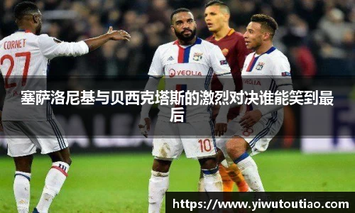 塞萨洛尼基与贝西克塔斯的激烈对决谁能笑到最后