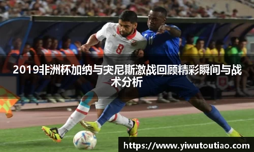2019非洲杯加纳与宊尼斯激战回顾精彩瞬间与战术分析